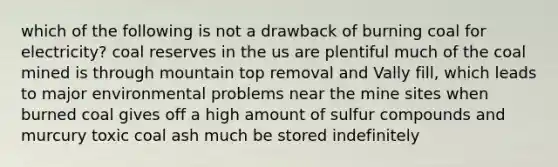 which of the following is not a drawback of burning coal for electricity? coal reserves in the us are plentiful much of the coal mined is through mountain top removal and Vally fill, which leads to major environmental problems near the mine sites when burned coal gives off a high amount of sulfur compounds and murcury toxic coal ash much be stored indefinitely