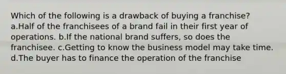 Which of the following is a drawback of buying a franchise? a.Half of the franchisees of a brand fail in their first year of operations. b.If the national brand suffers, so does the franchisee. c.Getting to know the business model may take time. d.The buyer has to finance the operation of the franchise