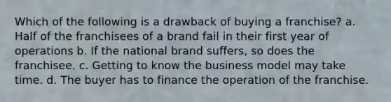 Which of the following is a drawback of buying a franchise? a. Half of the franchisees of a brand fail in their first year of operations b. If the national brand suffers, so does the franchisee. c. Getting to know the business model may take time. d. The buyer has to finance the operation of the franchise.