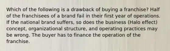 Which of the following is a drawback of buying a franchise? Half of the franchisees of a brand fail in their first year of operations. If the national brand suffers, so does the business (Halo effect) concept, organizational structure, and operating practices may be wrong. The buyer has to finance the operation of the franchise.