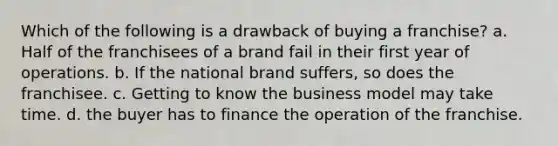 Which of the following is a drawback of buying a franchise? a. Half of the franchisees of a brand fail in their first year of operations. b. If the national brand suffers, so does the franchisee. c. Getting to know the business model may take time. d. the buyer has to finance the operation of the franchise.