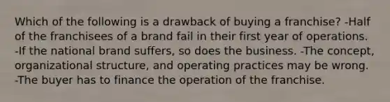 Which of the following is a drawback of buying a franchise? -Half of the franchisees of a brand fail in their first year of operations. -If the national brand suffers, so does the business. -The concept, organizational structure, and operating practices may be wrong. -The buyer has to finance the operation of the franchise.