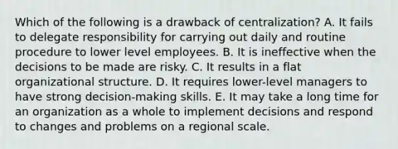 Which of the following is a drawback of centralization? A. It fails to delegate responsibility for carrying out daily and routine procedure to lower level employees. B. It is ineffective when the decisions to be made are risky. C. It results in a flat organizational structure. D. It requires lower-level managers to have strong decision-making skills. E. It may take a long time for an organization as a whole to implement decisions and respond to changes and problems on a regional scale.