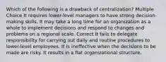 Which of the following is a drawback of centralization? Multiple Choice It requires lower-level managers to have strong decision-making skills. It may take a long time for an organization as a whole to implement decisions and respond to changes and problems on a regional scale. Correct It fails to delegate responsibility for carrying out daily and routine procedures to lower-level employees. It is ineffective when the decisions to be made are risky. It results in a flat organizational structure.