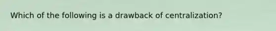 Which of the following is a drawback of centralization?