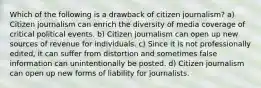 Which of the following is a drawback of citizen journalism? a) Citizen journalism can enrich the diversity of media coverage of critical political events. b) Citizen journalism can open up new sources of revenue for individuals. c) Since it is not professionally edited, it can suffer from distortion and sometimes false information can unintentionally be posted. d) Citizen journalism can open up new forms of liability for journalists.