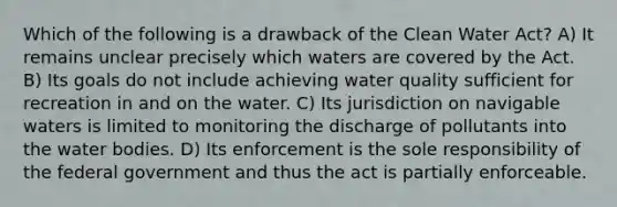 Which of the following is a drawback of the Clean Water Act? A) It remains unclear precisely which waters are covered by the Act. B) Its goals do not include achieving water quality sufficient for recreation in and on the water. C) Its jurisdiction on navigable waters is limited to monitoring the discharge of pollutants into the water bodies. D) Its enforcement is the sole responsibility of the federal government and thus the act is partially enforceable.