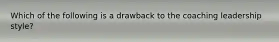 Which of the following is a drawback to the coaching leadership style?