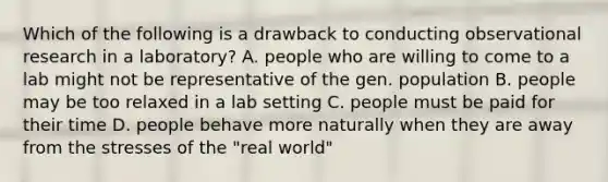 Which of the following is a drawback to conducting observational research in a laboratory? A. people who are willing to come to a lab might not be representative of the gen. population B. people may be too relaxed in a lab setting C. people must be paid for their time D. people behave more naturally when they are away from the stresses of the "real world"