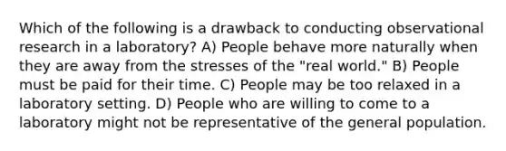 Which of the following is a drawback to conducting observational research in a laboratory? A) People behave more naturally when they are away from the stresses of the "real world." B) People must be paid for their time. C) People may be too relaxed in a laboratory setting. D) People who are willing to come to a laboratory might not be representative of the general population.