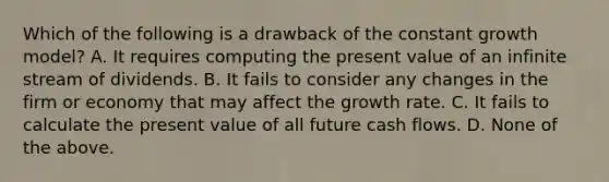 Which of the following is a drawback of the constant growth​ model? A. It requires computing the present value of an infinite stream of dividends. B. It fails to consider any changes in the firm or economy that may affect the growth rate. C. It fails to calculate the present value of all future cash flows. D. None of the above.