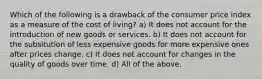 Which of the following is a drawback of the consumer price index as a measure of the cost of living? a) It does not account for the introduction of new goods or services. b) It does not account for the subsitution of less expensive goods for more expensive ones after prices change. c) It does not account for changes in the quality of goods over time. d) All of the above.