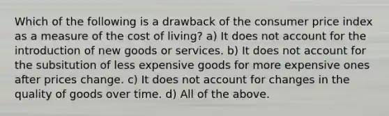 Which of the following is a drawback of the consumer price index as a measure of the cost of living? a) It does not account for the introduction of new goods or services. b) It does not account for the subsitution of less expensive goods for more expensive ones after prices change. c) It does not account for changes in the quality of goods over time. d) All of the above.