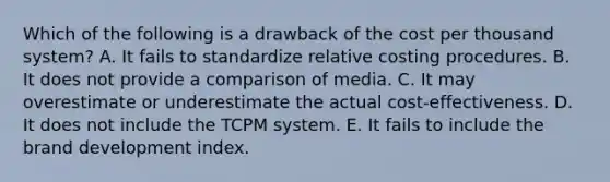 Which of the following is a drawback of the cost per thousand system? A. It fails to standardize relative costing procedures. B. It does not provide a comparison of media. C. It may overestimate or underestimate the actual cost-effectiveness. D. It does not include the TCPM system. E. It fails to include the brand development index.