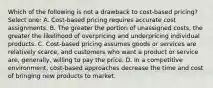 Which of the following is not a drawback to cost-based pricing? Select one: A. Cost-based pricing requires accurate cost assignments. B. The greater the portion of unassigned costs, the greater the likelihood of overpricing and underpricing individual products. C. Cost-based pricing assumes goods or services are relatively scarce, and customers who want a product or service are, generally, willing to pay the price. D. In a competitive environment, cost-based approaches decrease the time and cost of bringing new products to market.