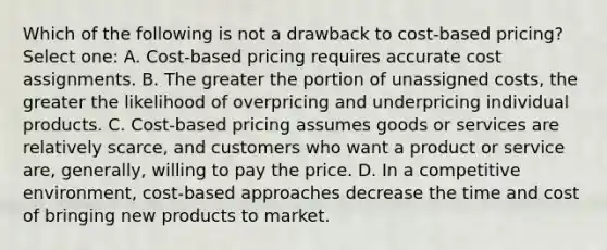 Which of the following is not a drawback to cost-based pricing? Select one: A. Cost-based pricing requires accurate cost assignments. B. The greater the portion of unassigned costs, the greater the likelihood of overpricing and underpricing individual products. C. Cost-based pricing assumes goods or services are relatively scarce, and customers who want a product or service are, generally, willing to pay the price. D. In a competitive environment, cost-based approaches decrease the time and cost of bringing new products to market.