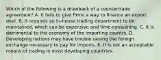 Which of the following is a drawback of a countertrade agreement? A. It fails to give firms a way to finance an export deal. B. It requires an in-house trading department to be maintained, which can be expensive and time-consuming. C. It is detrimental to the economy of the importing country. D. Developing nations may have trouble raising the foreign exchange necessary to pay for imports. E. It is not an acceptable means of trading in most developing countries.