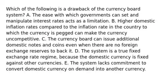 Which of the following is a drawback of the currency board system? A. The ease with which governments can set and manipulate interest rates acts as a limitation. B. Higher domestic inflation rates compared to the inflation rate in the country to which the currency is pegged can make the currency uncompetitive. C. The currency board can issue additional domestic notes and coins even when there are no foreign exchange reserves to back it. D. The system is a true fixed exchange rate regime, because the domestic currency is fixed against other currencies. E. The system lacks commitment to convert domestic currency on demand into another currency.