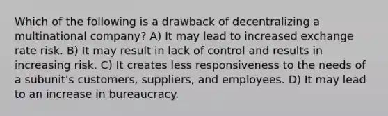 Which of the following is a drawback of decentralizing a multinational company? A) It may lead to increased exchange rate risk. B) It may result in lack of control and results in increasing risk. C) It creates less responsiveness to the needs of a subunit's customers, suppliers, and employees. D) It may lead to an increase in bureaucracy.