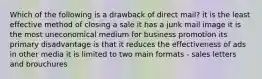 Which of the following is a drawback of direct mail? it is the least effective method of closing a sale it has a junk mail image it is the most uneconomical medium for business promotion its primary disadvantage is that it reduces the effectiveness of ads in other media it is limited to two main formats - sales letters and brouchures