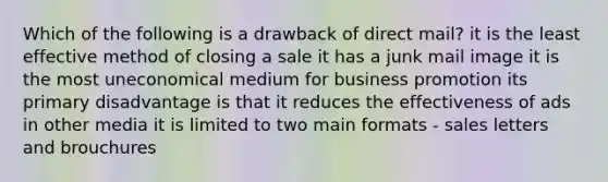 Which of the following is a drawback of direct mail? it is the least effective method of closing a sale it has a junk mail image it is the most uneconomical medium for business promotion its primary disadvantage is that it reduces the effectiveness of ads in other media it is limited to two main formats - sales letters and brouchures