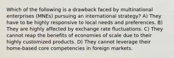 Which of the following is a drawback faced by multinational enterprises (MNEs) pursuing an international strategy? A) They have to be highly responsive to local needs and preferences. B) They are highly affected by <a href='https://www.questionai.com/knowledge/k77cG4hXWk-exchange-rate' class='anchor-knowledge'>exchange rate</a> fluctuations. C) They cannot reap the benefits of <a href='https://www.questionai.com/knowledge/kPJb8Ai9bo-economies-of-scale' class='anchor-knowledge'>economies of scale</a> due to their highly customized products. D) They cannot leverage their home-based <a href='https://www.questionai.com/knowledge/kgH5Q32utK-core-competencies' class='anchor-knowledge'>core competencies</a> in foreign markets.