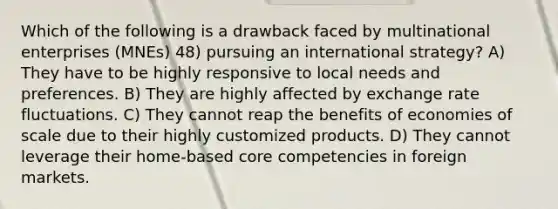 Which of the following is a drawback faced by multinational enterprises (MNEs) 48) pursuing an international strategy? A) They have to be highly responsive to local needs and preferences. B) They are highly affected by exchange rate fluctuations. C) They cannot reap the benefits of economies of scale due to their highly customized products. D) They cannot leverage their home-based core competencies in foreign markets.