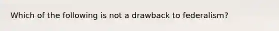 Which of the following is not a drawback to federalism?