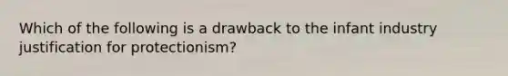 Which of the following is a drawback to the infant industry justification for protectionism?