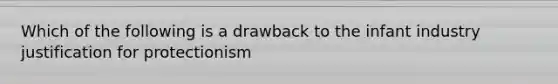 Which of the following is a drawback to the infant industry justification for protectionism