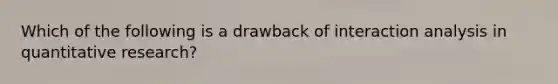 Which of the following is a drawback of interaction analysis in quantitative research?