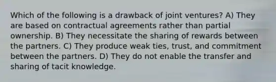 Which of the following is a drawback of joint ventures? A) They are based on contractual agreements rather than partial ownership. B) They necessitate the sharing of rewards between the partners. C) They produce weak ties, trust, and commitment between the partners. D) They do not enable the transfer and sharing of tacit knowledge.