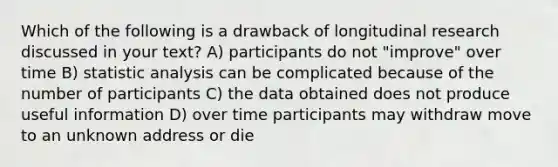 Which of the following is a drawback of longitudinal research discussed in your text? A) participants do not "improve" over time B) statistic analysis can be complicated because of the number of participants C) the data obtained does not produce useful information D) over time participants may withdraw move to an unknown address or die