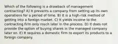 Which of the following is a drawback of management contracting? A) It prevents a company from setting up its own operations for a period of time. B) It is a high-risk method of getting into a foreign market. C) It yields income to the contracting firm only much later in the process. D) It does not provide the option of buying shares in the managed company later on. E) It requires a domestic firm to export its products to a foreign company.