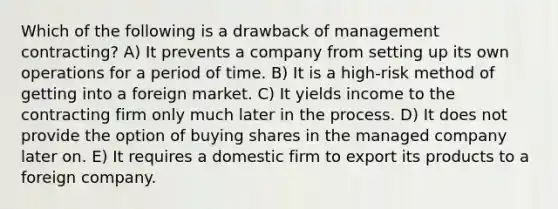 Which of the following is a drawback of management contracting? A) It prevents a company from setting up its own operations for a period of time. B) It is a high-risk method of getting into a foreign market. C) It yields income to the contracting firm only much later in the process. D) It does not provide the option of buying shares in the managed company later on. E) It requires a domestic firm to export its products to a foreign company.