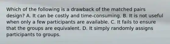 Which of the following is a drawback of the matched pairs design? A. It can be costly and time-consuming. B. It is not useful when only a few participants are available. C. It fails to ensure that the groups are equivalent. D. It simply randomly assigns participants to groups.