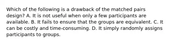 Which of the following is a drawback of the matched pairs design? A. It is not useful when only a few participants are available. B. It fails to ensure that the groups are equivalent. C. It can be costly and time-consuming. D. It simply randomly assigns participants to groups.