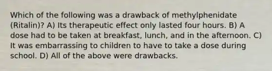 Which of the following was a drawback of methylphenidate (Ritalin)? A) Its therapeutic effect only lasted four hours. B) A dose had to be taken at breakfast, lunch, and in the afternoon. C) It was embarrassing to children to have to take a dose during school. D) All of the above were drawbacks.