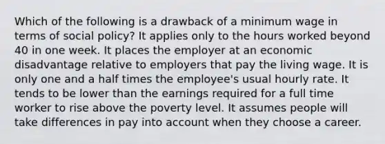 Which of the following is a drawback of a minimum wage in terms of social policy? It applies only to the hours worked beyond 40 in one week. It places the employer at an economic disadvantage relative to employers that pay the living wage. It is only one and a half times the employee's usual hourly rate. It tends to be lower than the earnings required for a full time worker to rise above the poverty level. It assumes people will take differences in pay into account when they choose a career.