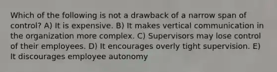 Which of the following is not a drawback of a narrow span of control? A) It is expensive. B) It makes vertical communication in the organization more complex. C) Supervisors may lose control of their employees. D) It encourages overly tight supervision. E) It discourages employee autonomy