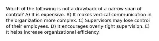 Which of the following is not a drawback of a narrow span of control? A) It is expensive. B) It makes vertical communication in the organization more complex. C) Supervisors may lose control of their employees. D) It encourages overly tight supervision. E) It helps increase organizational efficiency.