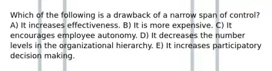 Which of the following is a drawback of a narrow span of control? A) It increases effectiveness. B) It is more expensive. C) It encourages employee autonomy. D) It decreases the number levels in the organizational hierarchy. E) It increases participatory <a href='https://www.questionai.com/knowledge/kuI1pP196d-decision-making' class='anchor-knowledge'>decision making</a>.