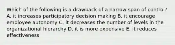 Which of the following is a drawback of a narrow span of control? A. it increases participatory decision making B. it encourage employee autonomy C. it decreases the number of levels in the organizational hierarchy D. it is more expensive E. it reduces effectiveness