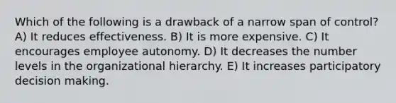 Which of the following is a drawback of a narrow span of control? A) It reduces effectiveness. B) It is more expensive. C) It encourages employee autonomy. D) It decreases the number levels in the organizational hierarchy. E) It increases participatory decision making.