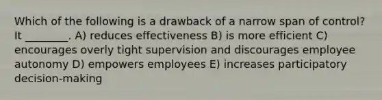 Which of the following is a drawback of a narrow span of control? It ________. A) reduces effectiveness B) is more efficient C) encourages overly tight supervision and discourages employee autonomy D) empowers employees E) increases participatory decision-making