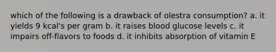 which of the following is a drawback of olestra consumption? a. it yields 9 kcal's per gram b. it raises blood glucose levels c. it impairs off-flavors to foods d. it inhibits absorption of vitamin E