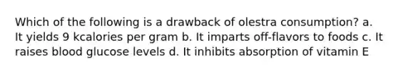 Which of the following is a drawback of olestra consumption? a. It yields 9 kcalories per gram b. It imparts off-flavors to foods c. It raises blood glucose levels d. It inhibits absorption of vitamin E