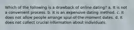 Which of the following is a drawback of online dating? a. It is not a convenient process. b. It is an expensive dating method. c. It does not allow people arrange spur-of-the-moment dates. d. It does not collect crucial information about individuals.