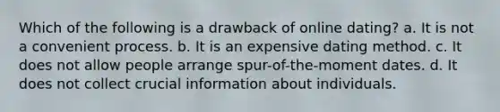 Which of the following is a drawback of online dating? a. It is not a convenient process. b. It is an expensive dating method. c. It does not allow people arrange spur-of-the-moment dates. d. It does not collect crucial information about individuals.