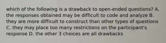 which of the following is a drawback to open-ended questions? A. the responses obtained may be difficult to code and analyze B. they are more difficult to construct than other types of questions C. they may place too many restrictions on the participant's response D. the other 3 choices are all drawbacks